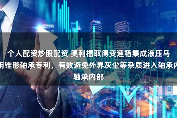 个人配资炒股配资 奥利福取得变速箱集成液压马达用锥形轴承专利，有效避免外界灰尘等杂质进入轴承内部