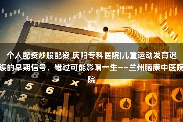个人配资炒股配资 庆阳专科医院|儿童运动发育迟缓的早期信号，错过可能影响一生——兰州脑康中医院
