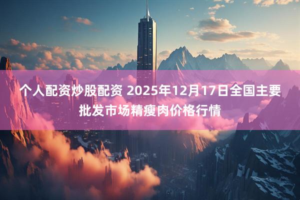 个人配资炒股配资 2025年12月17日全国主要批发市场精瘦肉价格行情