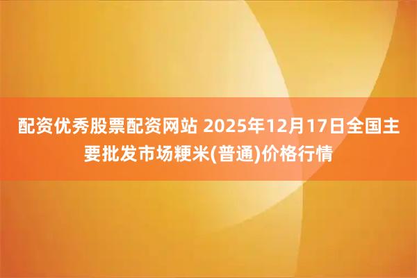 配资优秀股票配资网站 2025年12月17日全国主要批发市场粳米(普通)价格行情