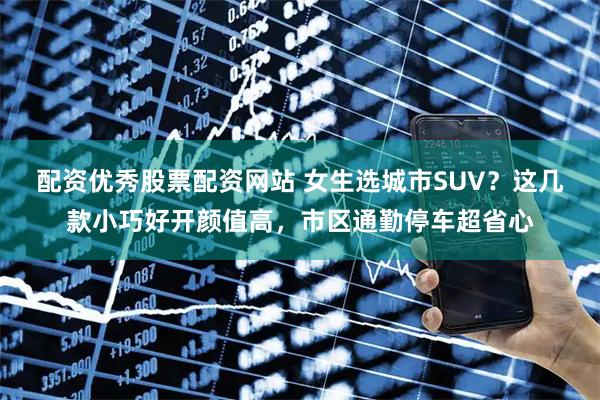 配资优秀股票配资网站 女生选城市SUV？这几款小巧好开颜值高，市区通勤停车超省心