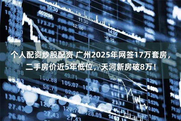 个人配资炒股配资 广州2025年网签17万套房，二手房价近5年低位，天河新房破8万！