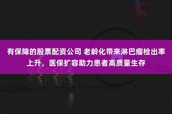 有保障的股票配资公司 老龄化带来淋巴瘤检出率上升，医保扩容助力患者高质量生存