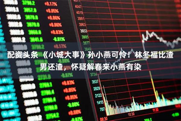 配资头条 《小城大事》孙小燕可怜！林冬福比渣男还渣，怀疑解春来小燕有染