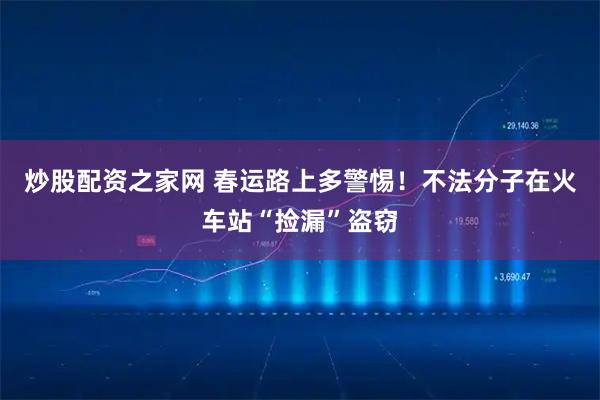 炒股配资之家网 春运路上多警惕！不法分子在火车站“捡漏”盗窃