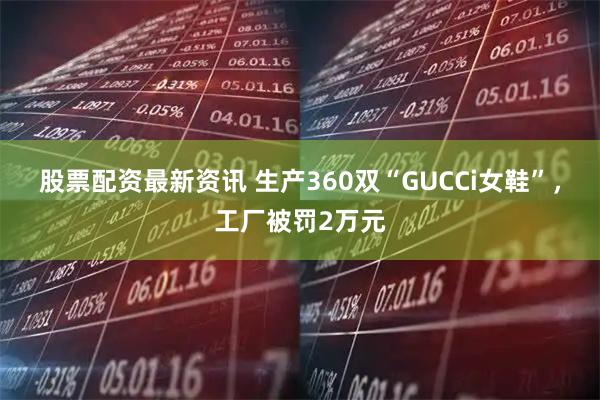 股票配资最新资讯 生产360双“GUCCi女鞋”，工厂被罚2万元