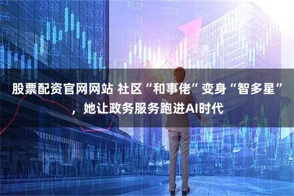 股票配资官网网站 社区“和事佬”变身“智多星”，她让政务服务跑进AI时代