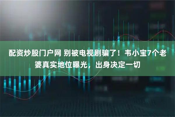 配资炒股门户网 别被电视剧骗了！韦小宝7个老婆真实地位曝光，出身决定一切