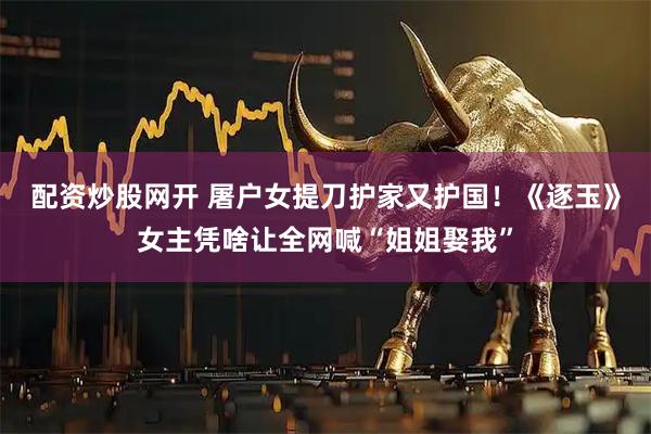 配资炒股网开 屠户女提刀护家又护国！《逐玉》女主凭啥让全网喊“姐姐娶我”