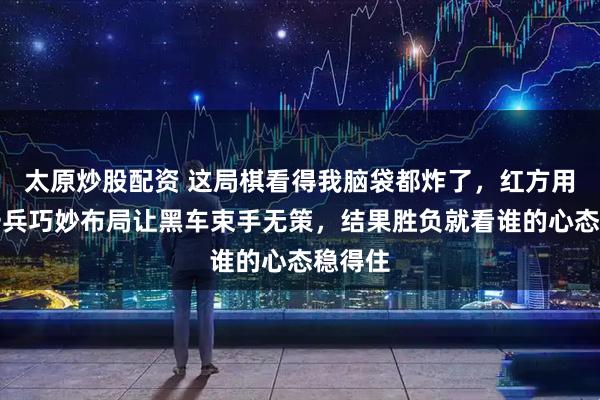 太原炒股配资 这局棋看得我脑袋都炸了，红方用双车一兵巧妙布局让黑车束手无策，结果胜负就看谁的心态稳得住