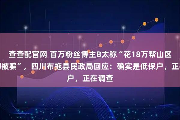 查查配官网 百万粉丝博主B太称“花18万帮山区女孩却被骗”，四川布拖县民政局回应：确实是低保户，正在调查