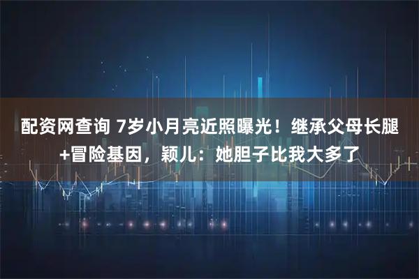 配资网查询 7岁小月亮近照曝光！继承父母长腿+冒险基因，颖儿：她胆子比我大多了