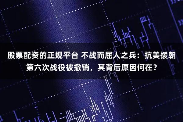 股票配资的正规平台 不战而屈人之兵：抗美援朝第六次战役被撤销，其背后原因何在？