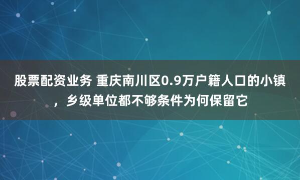股票配资业务 重庆南川区0.9万户籍人口的小镇，乡级单位都不够条件为何保留它