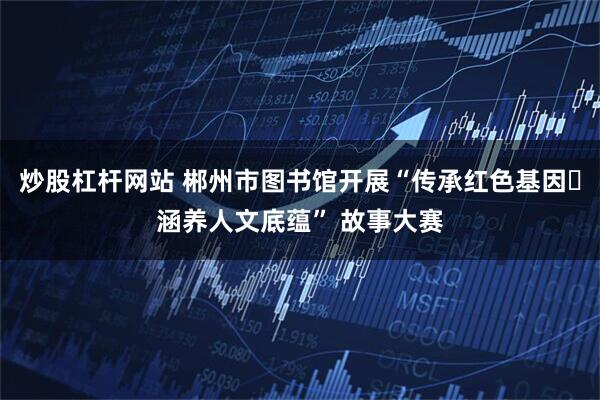 炒股杠杆网站 郴州市图书馆开展“传承红色基因・涵养人文底蕴” 故事大赛