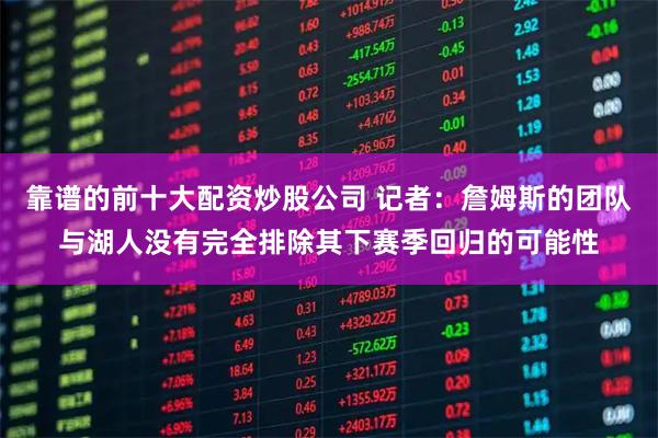 靠谱的前十大配资炒股公司 记者：詹姆斯的团队与湖人没有完全排除其下赛季回归的可能性