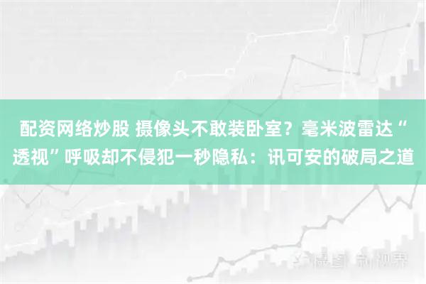 配资网络炒股 摄像头不敢装卧室?毫米波雷达“透视”呼吸却不侵犯一秒隐私:讯可安的破局之道