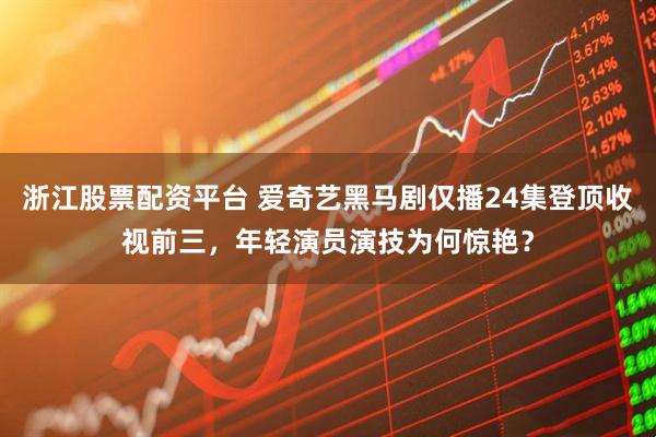 浙江股票配资平台 爱奇艺黑马剧仅播24集登顶收视前三，年轻演员演技为何惊艳？
