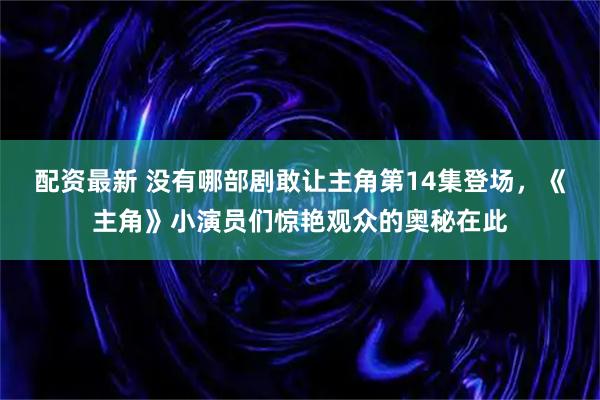 配资最新 没有哪部剧敢让主角第14集登场，《主角》小演员们惊艳观众的奥秘在此