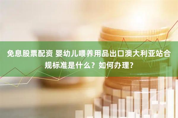 免息股票配资 婴幼儿喂养用品出口澳大利亚站合规标准是什么？如何办理？