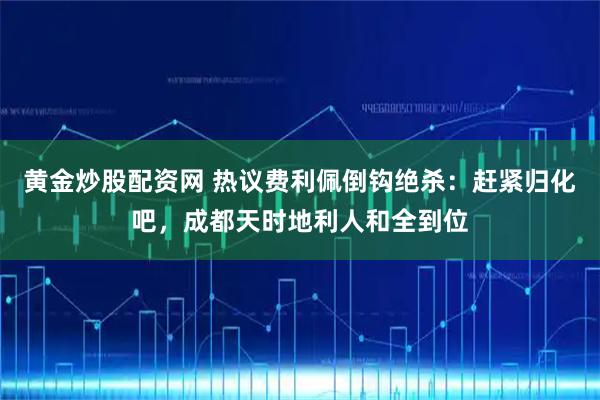 黄金炒股配资网 热议费利佩倒钩绝杀：赶紧归化吧，成都天时地利人和全到位