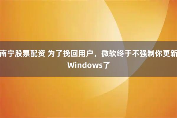 南宁股票配资 为了挽回用户,微软终于不强制你更新Windows了