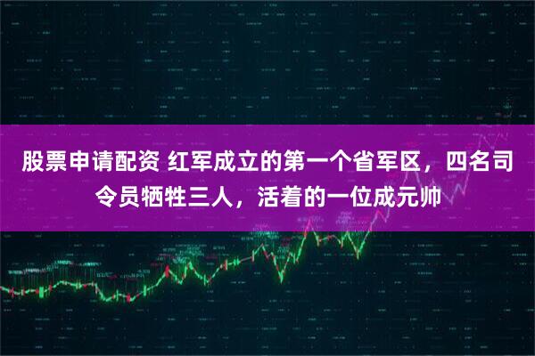 股票申请配资 红军成立的第一个省军区，四名司令员牺牲三人，活着的一位成元帅