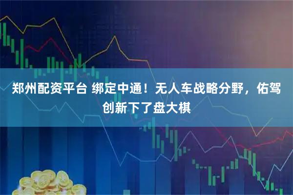 郑州配资平台 绑定中通！无人车战略分野，佑驾创新下了盘大棋