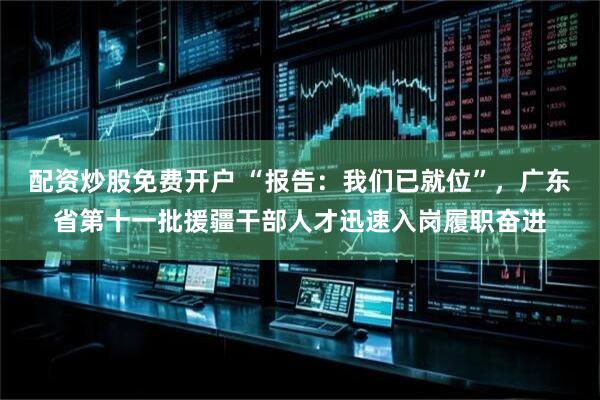 配资炒股免费开户 “报告：我们已就位”，广东省第十一批援疆干部人才迅速入岗履职奋进