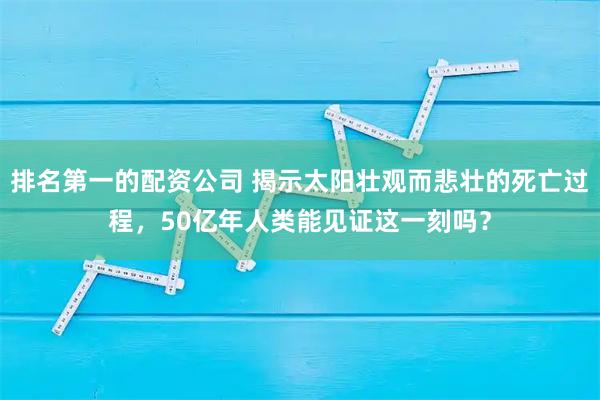 排名第一的配资公司 揭示太阳壮观而悲壮的死亡过程,50亿年人类能见证这一刻吗?