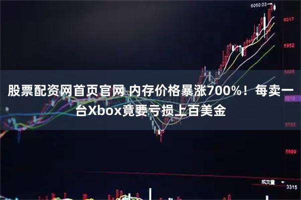 股票配资网首页官网 内存价格暴涨700%！每卖一台Xbox竟要亏损上百美金