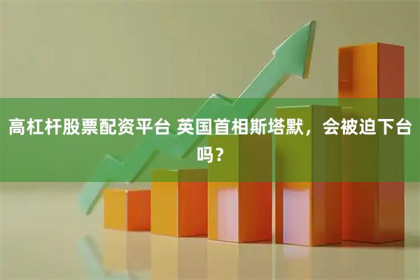 高杠杆股票配资平台 英国首相斯塔默,会被迫下台吗?