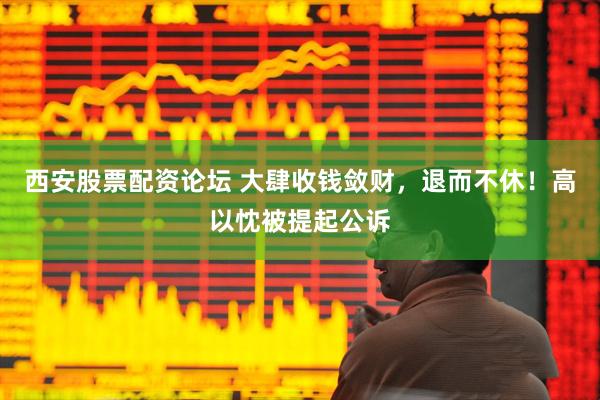 西安股票配资论坛 大肆收钱敛财,退而不休!高以忱被提起公诉