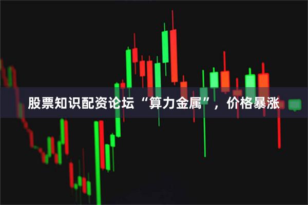 股票知识配资论坛 “算力金属”，价格暴涨