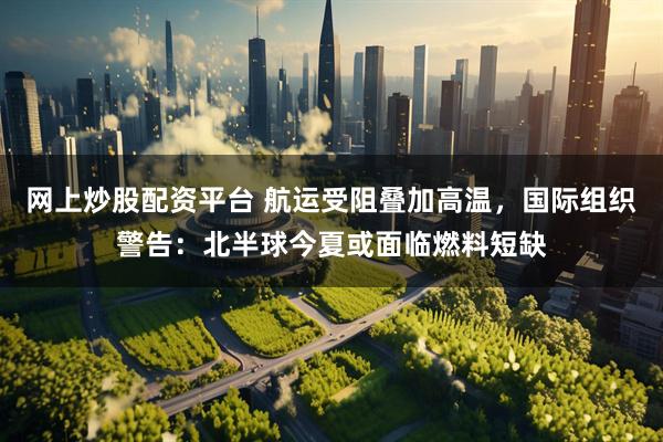 网上炒股配资平台 航运受阻叠加高温，国际组织警告：北半球今夏或面临燃料短缺
