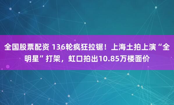 全国股票配资 136轮疯狂拉锯！上海土拍上演“全明星”打架，虹口拍出10.85万楼面价