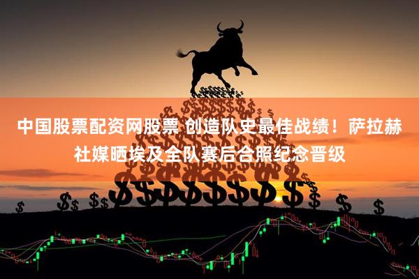 中国股票配资网股票 创造队史最佳战绩！萨拉赫社媒晒埃及全队赛后合照纪念晋级
