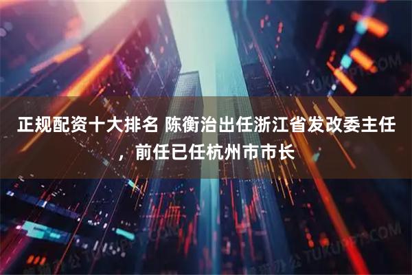 正规配资十大排名 陈衡治出任浙江省发改委主任，前任已任杭州市市长