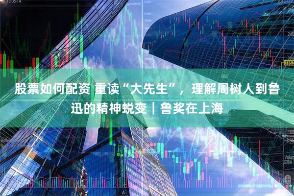股票如何配资 重读“大先生”，理解周树人到鲁迅的精神蜕变｜鲁奖在上海