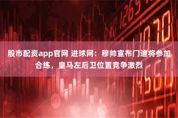 股市配资app官网 进球网：穆帅宣布门迪将参加合练，皇马左后卫位置竞争激烈